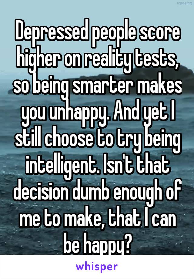 Depressed people score higher on reality tests, so being smarter makes you unhappy. And yet I still choose to try being intelligent. Isn't that decision dumb enough of me to make, that I can be happy?