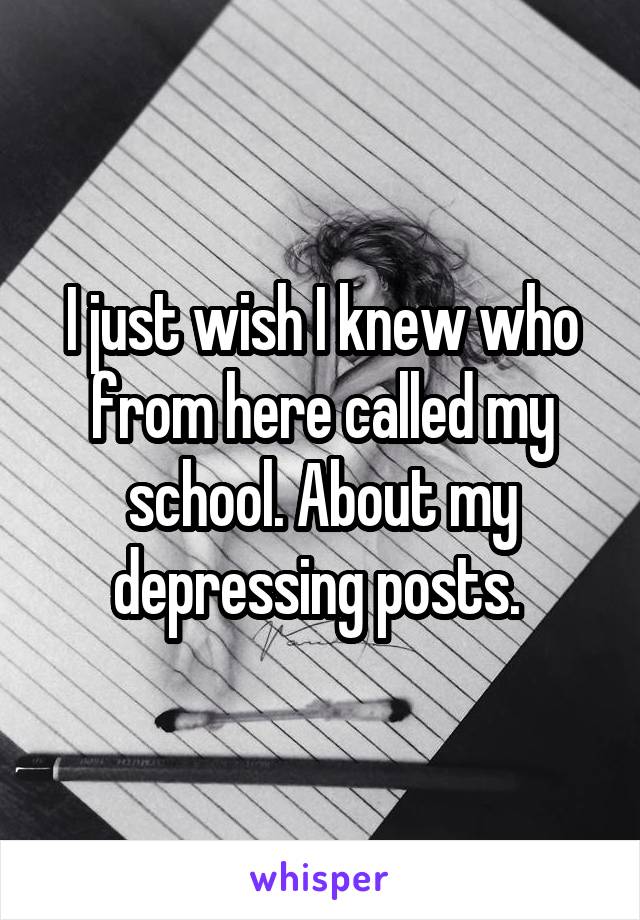 I just wish I knew who from here called my school. About my depressing posts. 