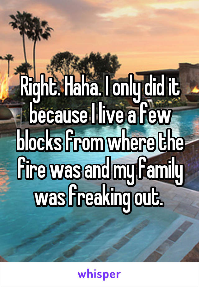 Right. Haha. I only did it because I live a few blocks from where the fire was and my family was freaking out. 