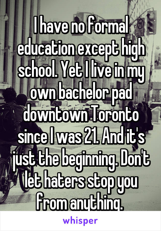 I have no formal education except high school. Yet I live in my own bachelor pad downtown Toronto since I was 21. And it's just the beginning. Don't let haters stop you from anything. 