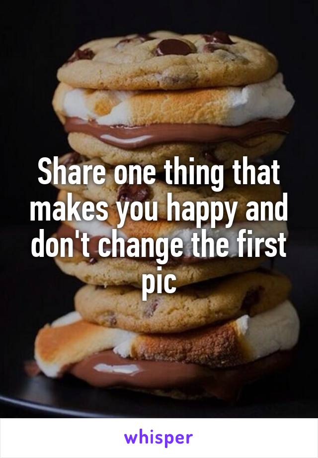 Share one thing that makes you happy and don't change the first pic