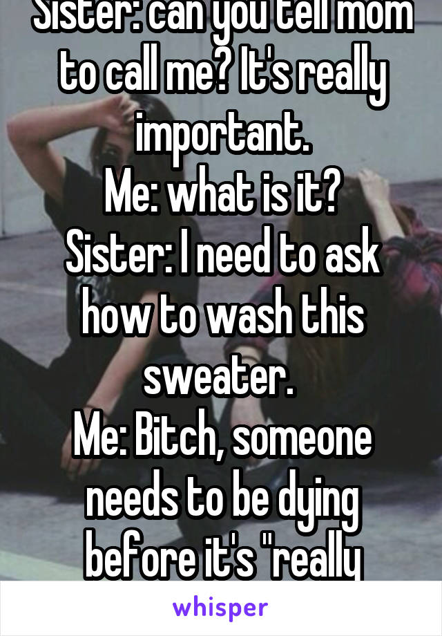 Sister: can you tell mom to call me? It's really important.
Me: what is it?
Sister: I need to ask how to wash this sweater. 
Me: Bitch, someone needs to be dying before it's "really important." 