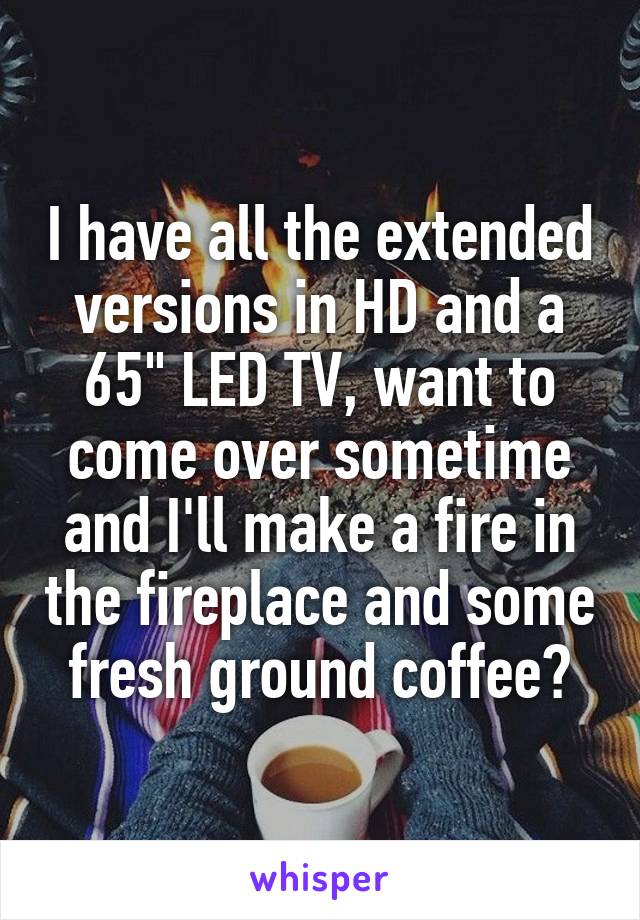 I have all the extended versions in HD and a 65" LED TV, want to come over sometime and I'll make a fire in the fireplace and some fresh ground coffee?