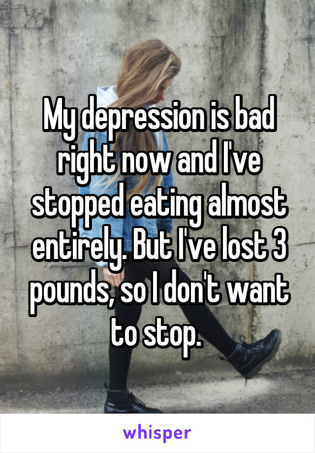 My depression is bad right now and I've stopped eating almost entirely. But I've lost 3 pounds, so I don't want to stop. 