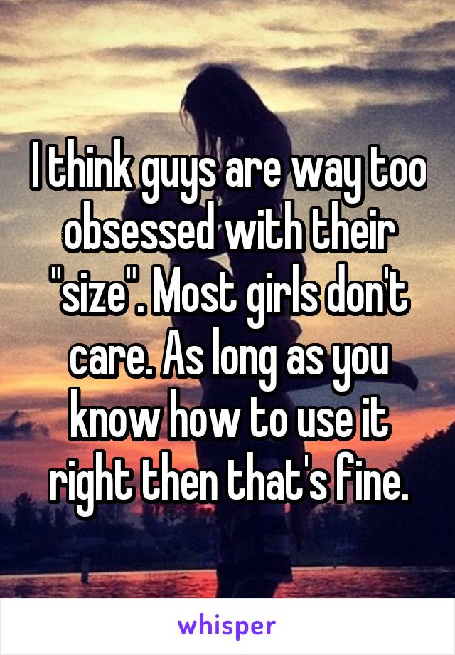 I think guys are way too obsessed with their "size". Most girls don't care. As long as you know how to use it right then that's fine.