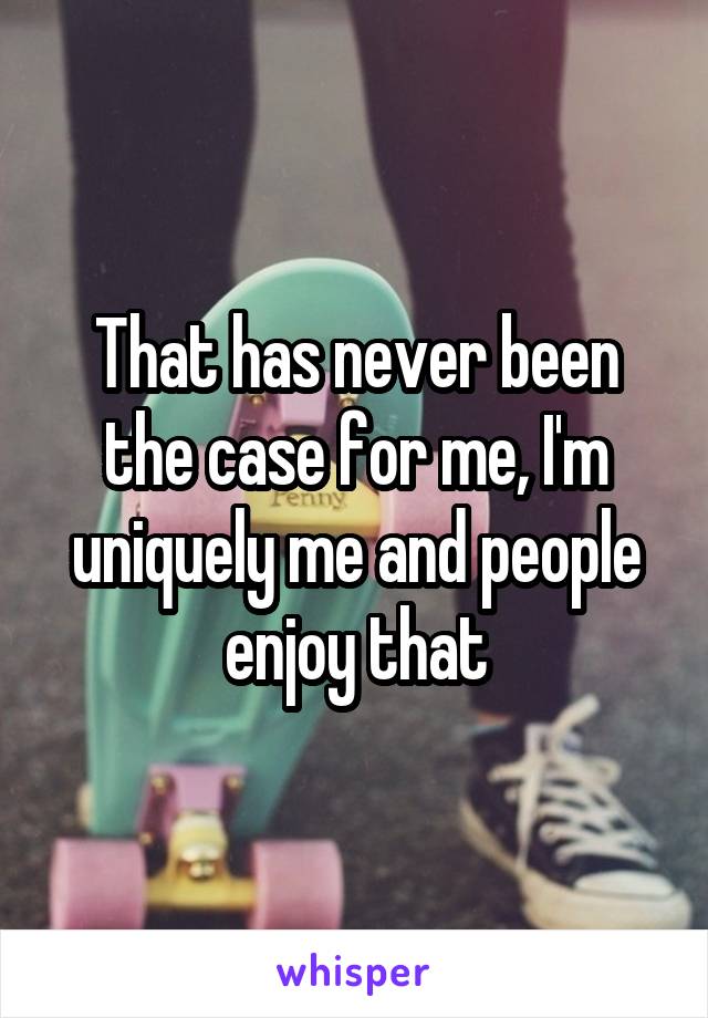 That has never been the case for me, I'm uniquely me and people enjoy that