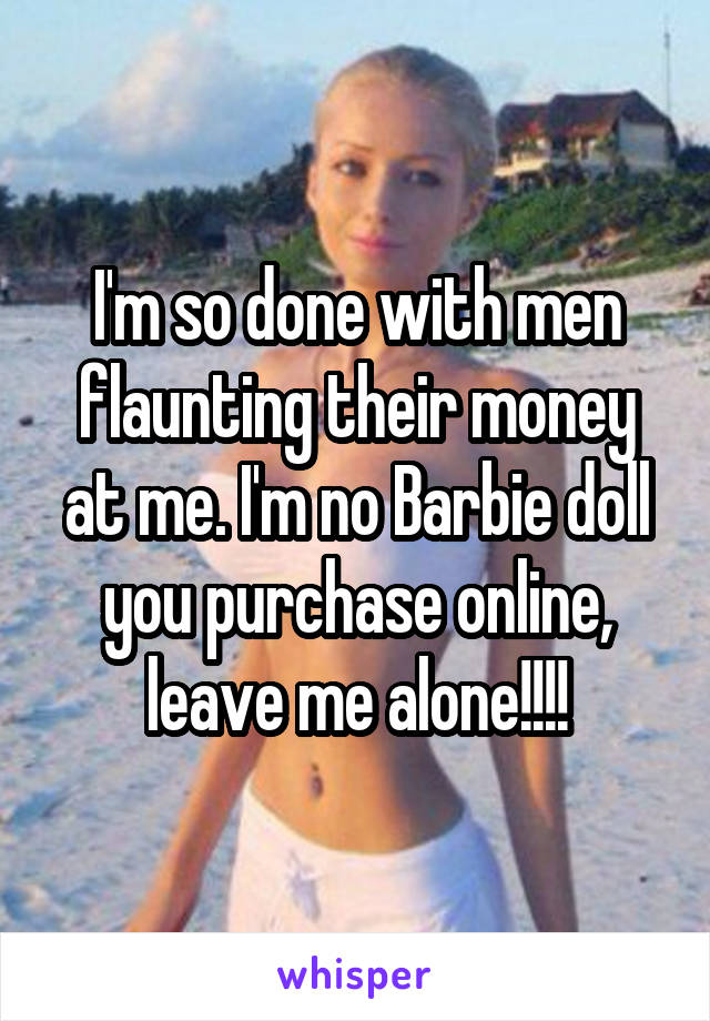 I'm so done with men flaunting their money at me. I'm no Barbie doll you purchase online, leave me alone!!!!