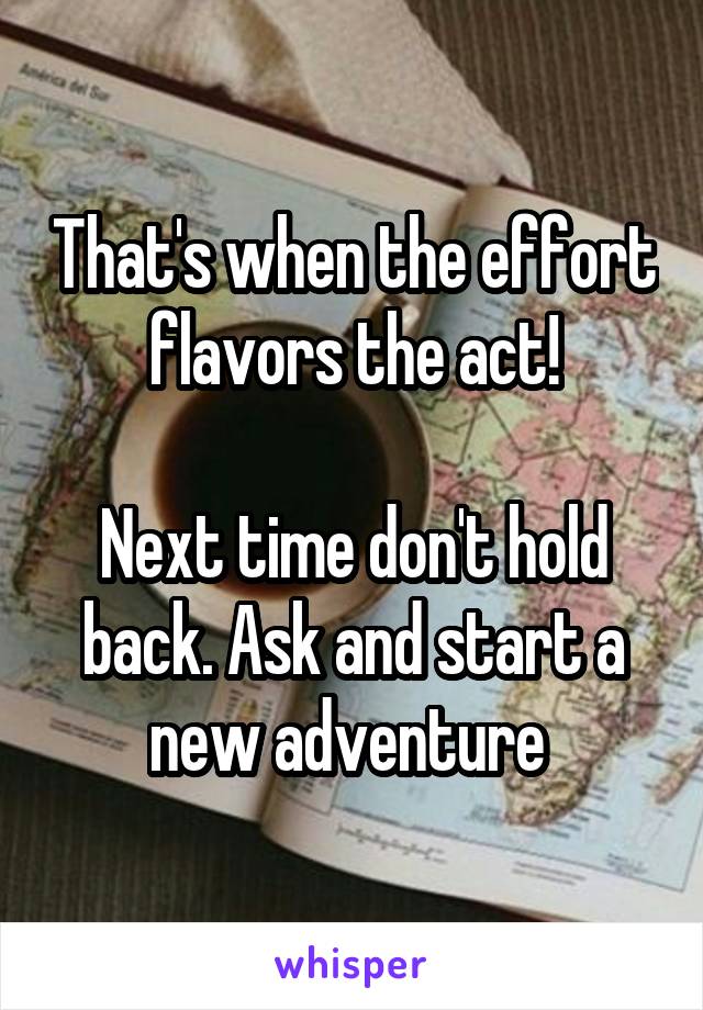 That's when the effort flavors the act!

Next time don't hold back. Ask and start a new adventure 