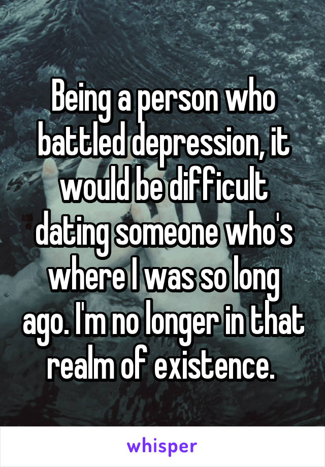 Being a person who battled depression, it would be difficult dating someone who's where I was so long ago. I'm no longer in that realm of existence. 