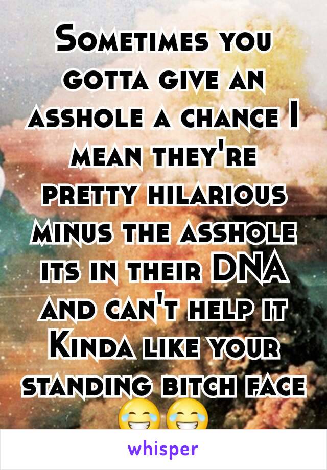 Sometimes you gotta give an asshole a chance I mean they're pretty hilarious minus the asshole its in their DNA and can't help it
Kinda like your standing bitch face
😂😂