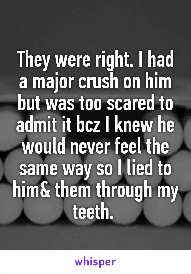 They were right. I had a major crush on him but was too scared to admit it bcz I knew he would never feel the same way so I lied to him& them through my teeth. 