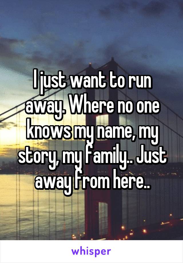 I just want to run away. Where no one knows my name, my story, my family.. Just away from here..