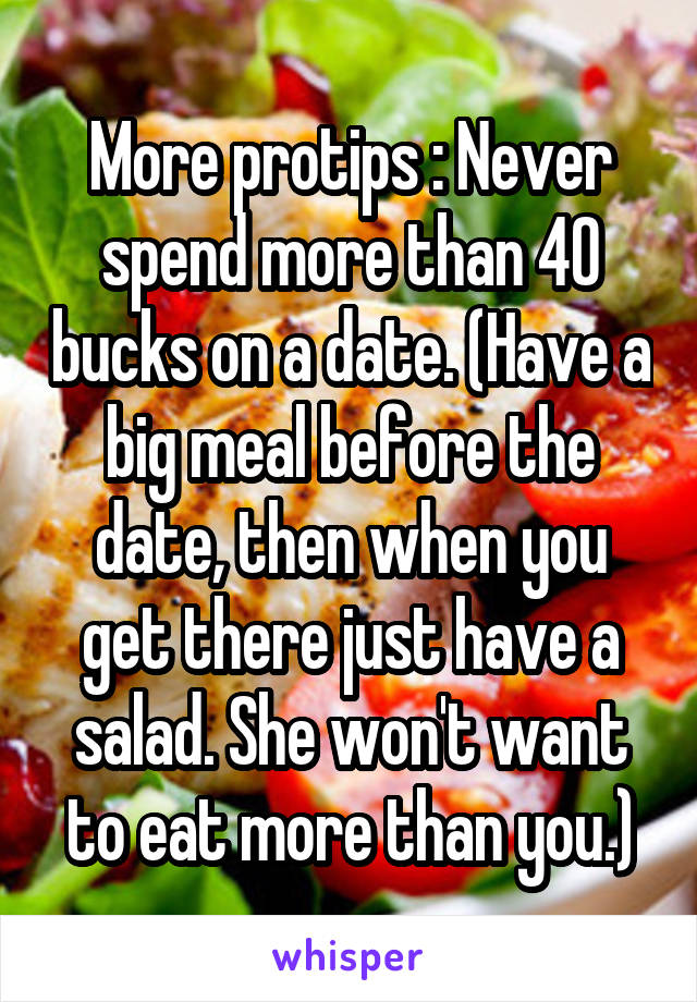 More protips : Never spend more than 40 bucks on a date. (Have a big meal before the date, then when you get there just have a salad. She won't want to eat more than you.)