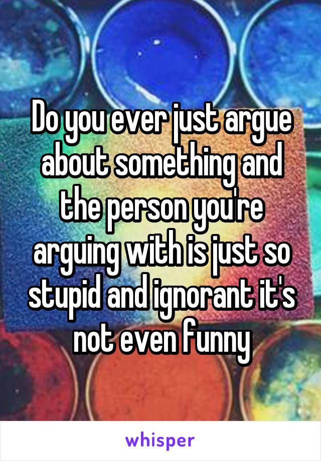 Do you ever just argue about something and the person you're arguing with is just so stupid and ignorant it's not even funny