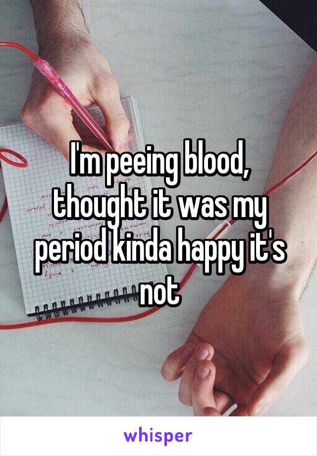 I'm peeing blood, thought it was my period kinda happy it's not