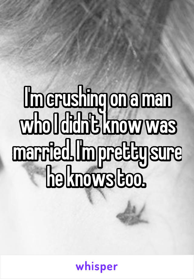 I'm crushing on a man who I didn't know was married. I'm pretty sure he knows too. 