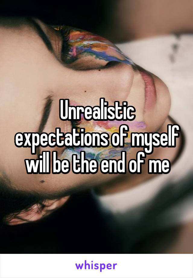 Unrealistic expectations of myself will be the end of me