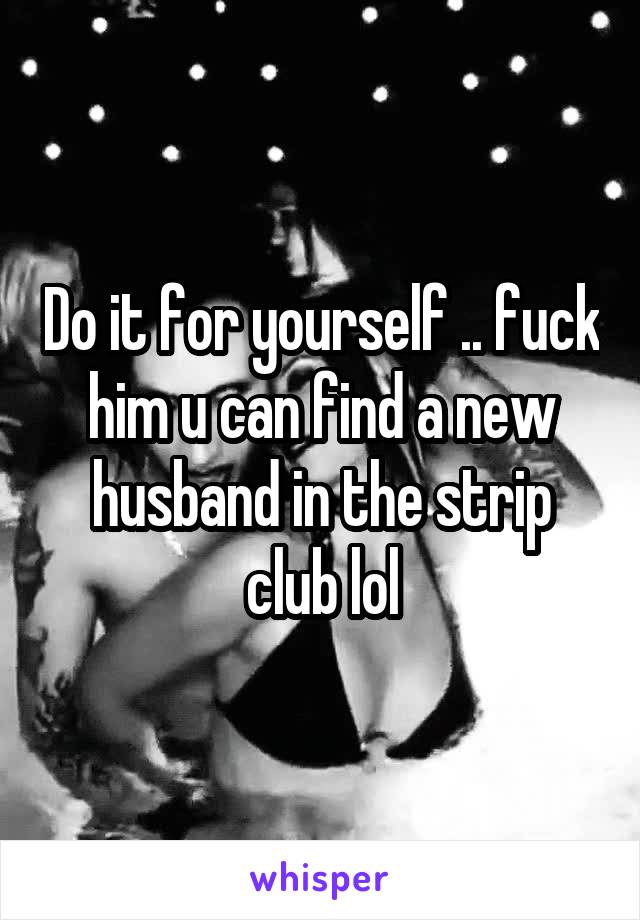 Do it for yourself .. fuck him u can find a new husband in the strip club lol