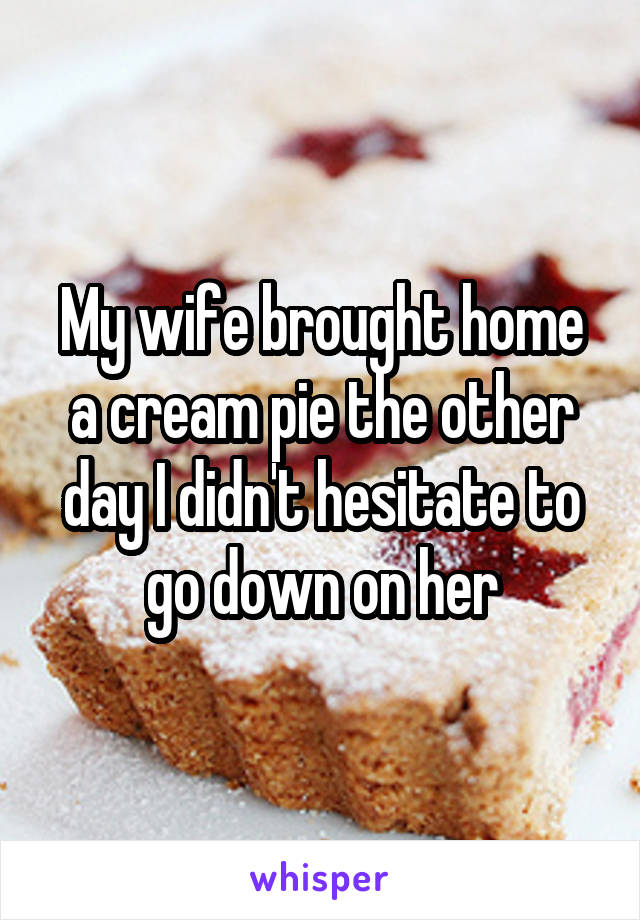 My wife brought home a cream pie the other day I didn't hesitate to go down on her