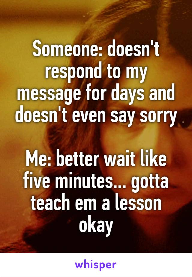 Someone: doesn't respond to my message for days and doesn't even say sorry

Me: better wait like five minutes... gotta teach em a lesson okay