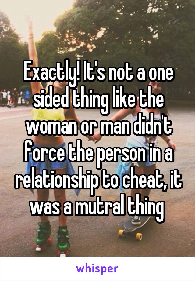 Exactly! It's not a one sided thing like the woman or man didn't force the person in a relationship to cheat, it was a mutral thing 