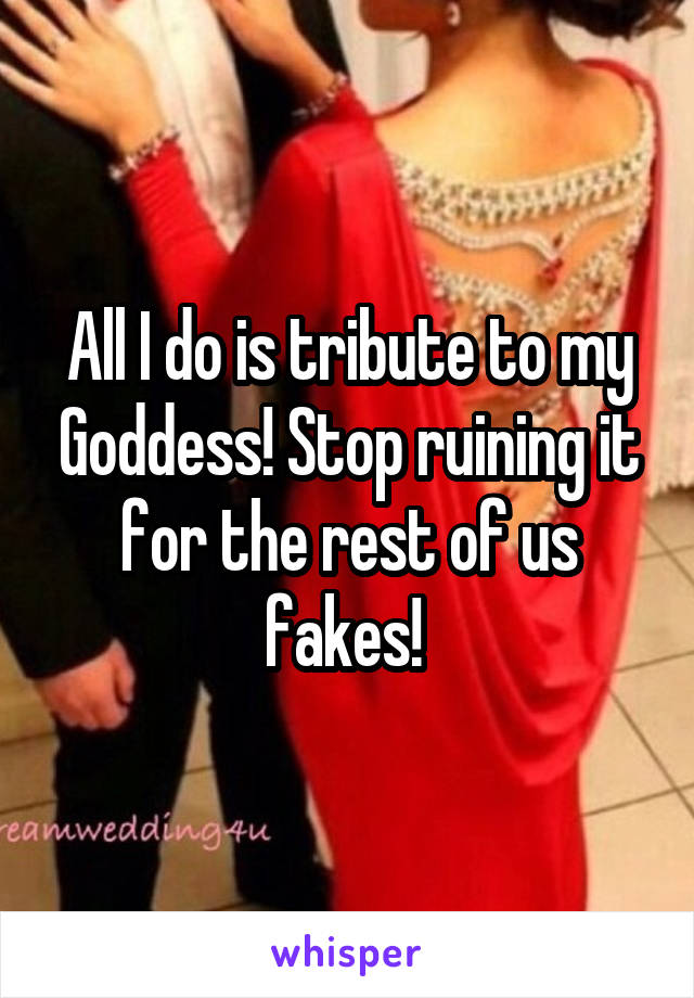 All I do is tribute to my Goddess! Stop ruining it for the rest of us fakes! 