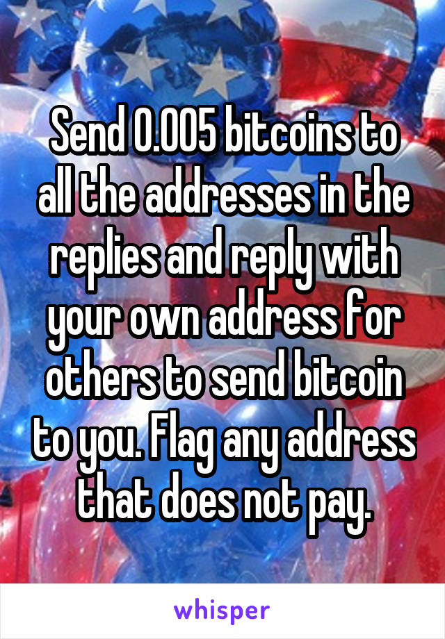 Send 0.005 bitcoins to all the addresses in the replies and reply with your own address for others to send bitcoin to you. Flag any address that does not pay.