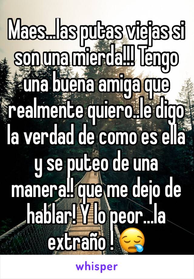 Maes...las putas viejas si son una mierda!!! Tengo una buena amiga que realmente quiero..le digo la verdad de como es ella y se puteo de una manera!! que me dejo de hablar! Y lo peor...la extraño ! 😪