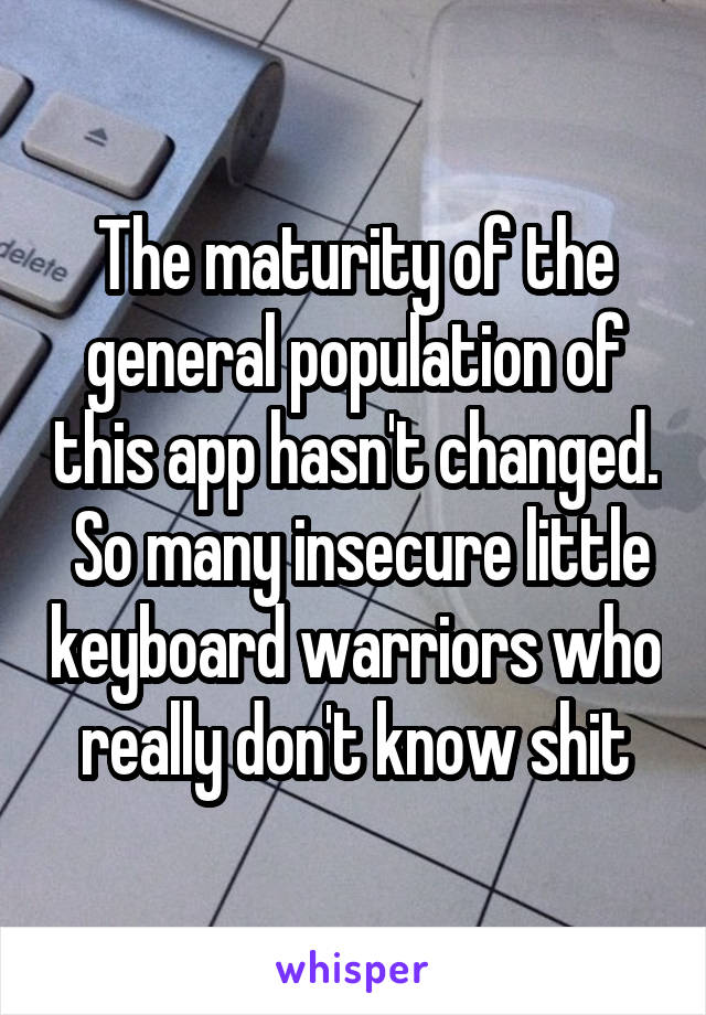 The maturity of the general population of this app hasn't changed.  So many insecure little keyboard warriors who really don't know shit