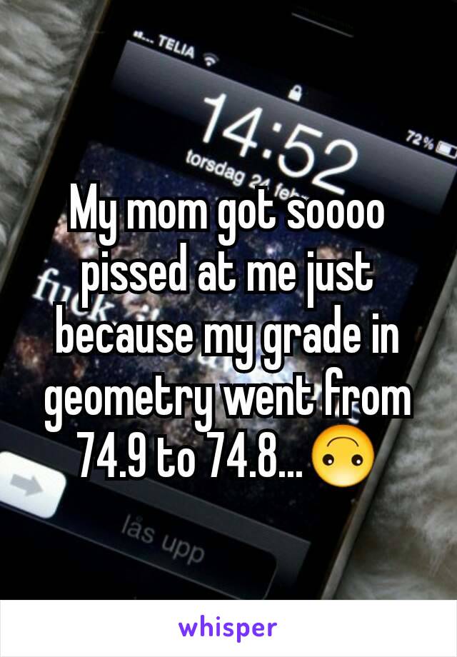 My mom got soooo pissed at me just because my grade in geometry went from 74.9 to 74.8...🙃