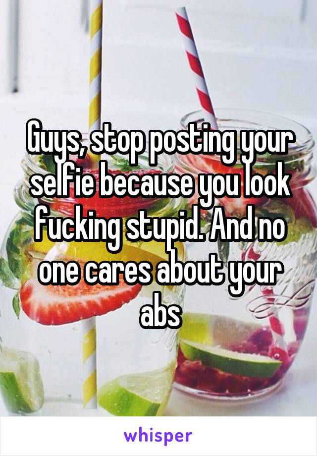 Guys, stop posting your selfie because you look fucking stupid. And no one cares about your abs