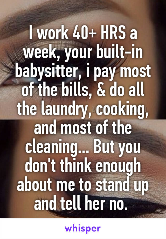 I work 40+ HRS a week, your built-in babysitter, i pay most of the bills, & do all the laundry, cooking, and most of the cleaning... But you don't think enough about me to stand up and tell her no. 