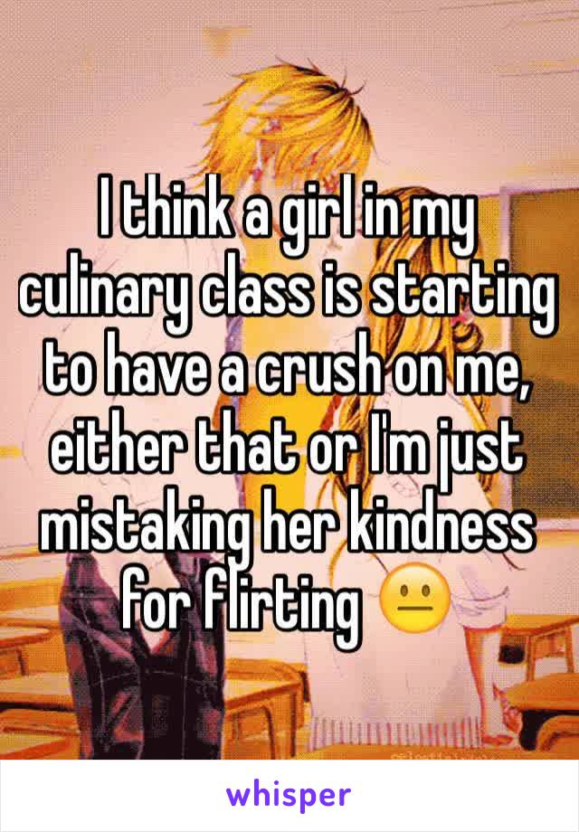 I think a girl in my culinary class is starting to have a crush on me, either that or I'm just mistaking her kindness for flirting 😐