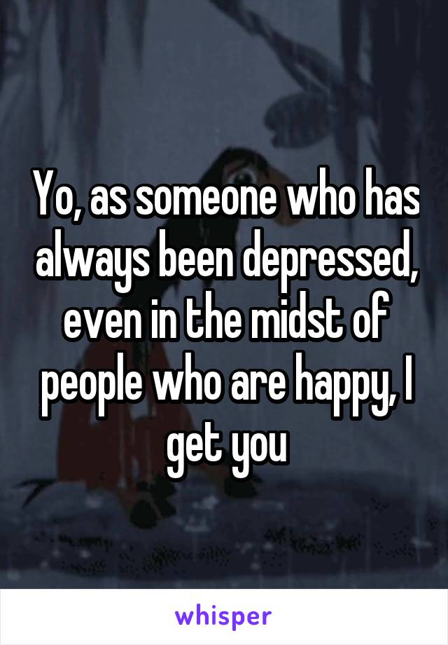 Yo, as someone who has always been depressed, even in the midst of people who are happy, I get you