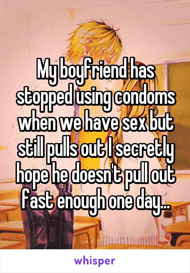 My boyfriend has stopped using condoms when we have sex but still pulls out I secretly hope he doesn't pull out fast enough one day...