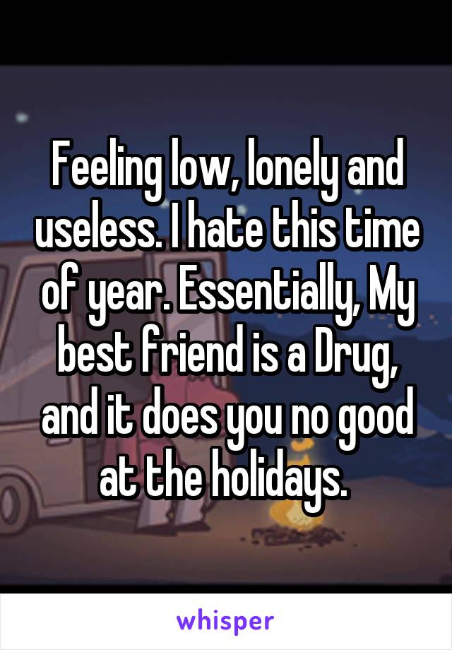 Feeling low, lonely and useless. I hate this time of year. Essentially, My best friend is a Drug, and it does you no good at the holidays. 