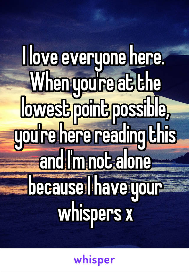 I love everyone here. 
When you're at the lowest point possible, you're here reading this and I'm not alone because I have your whispers x