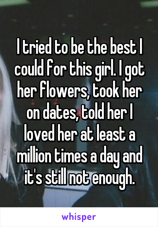 I tried to be the best I could for this girl. I got her flowers, took her on dates, told her I loved her at least a million times a day and it's still not enough.