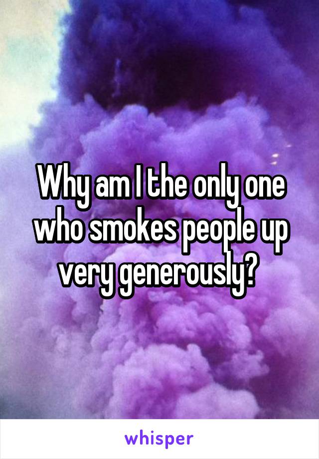 Why am I the only one who smokes people up very generously? 