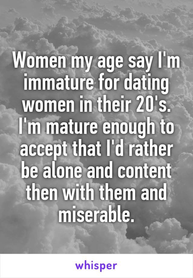 Women my age say I'm immature for dating women in their 20's. I'm mature enough to accept that I'd rather be alone and content then with them and miserable.