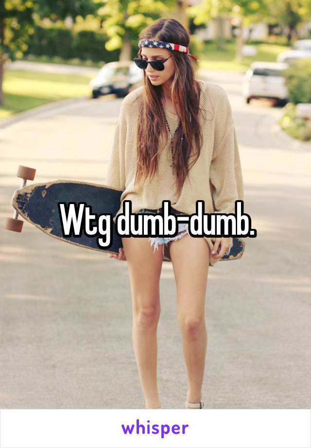 Wtg dumb-dumb.