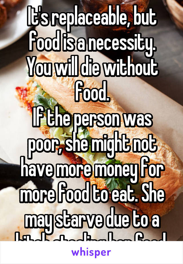 It's replaceable, but food is a necessity.
You will die without food.
If the person was poor, she might not have more money for more food to eat. She may starve due to a bitch stealing her food.