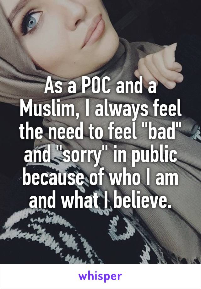 As a POC and a Muslim, I always feel the need to feel "bad" and "sorry" in public because of who I am and what I believe.