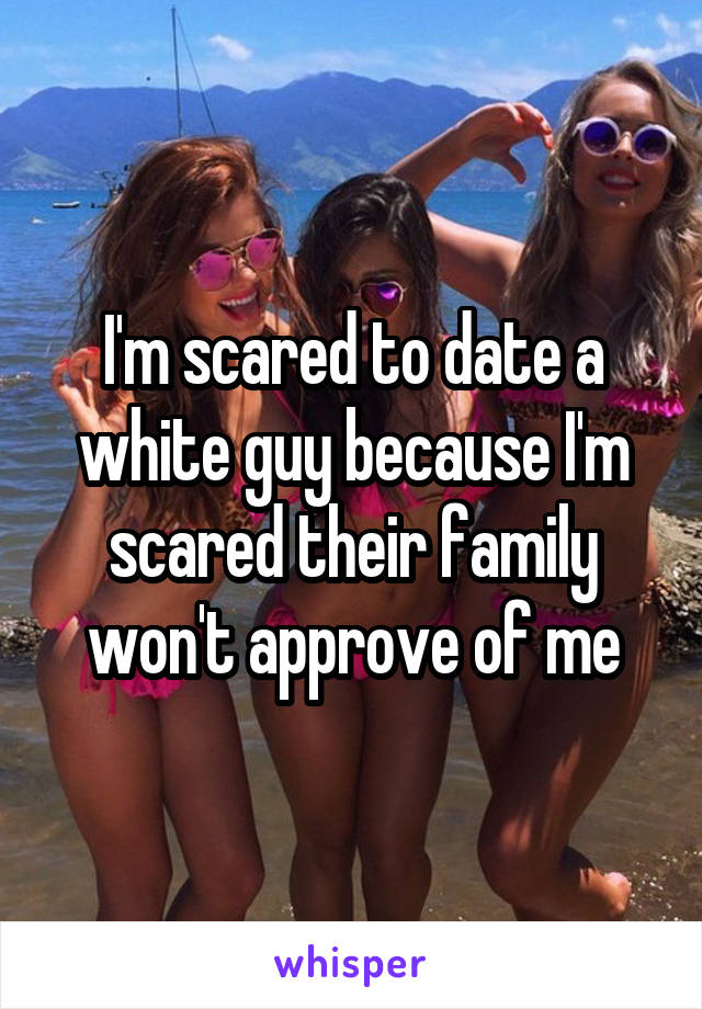 I'm scared to date a white guy because I'm scared their family won't approve of me