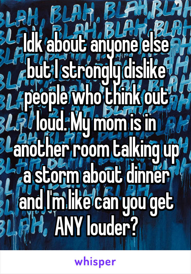 Idk about anyone else but I strongly dislike people who think out loud. My mom is in another room talking up a storm about dinner and I'm like can you get ANY louder?