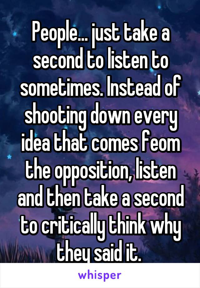 People... just take a second to listen to sometimes. Instead of shooting down every idea that comes feom the opposition, listen and then take a second to critically think why they said it. 