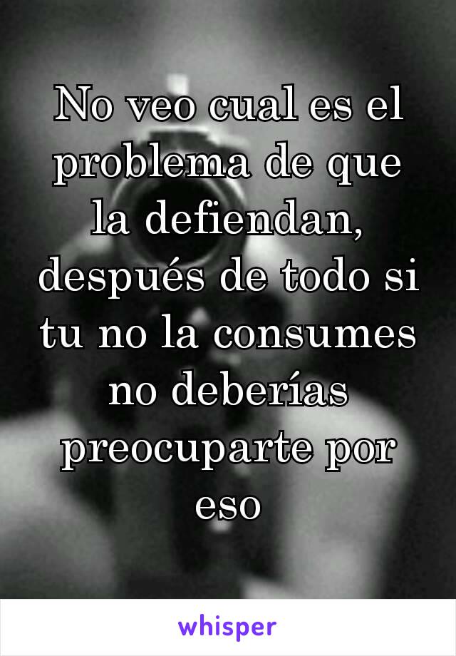 No veo cual es el problema de que la defiendan, después de todo si tu no la consumes no deberías preocuparte por eso