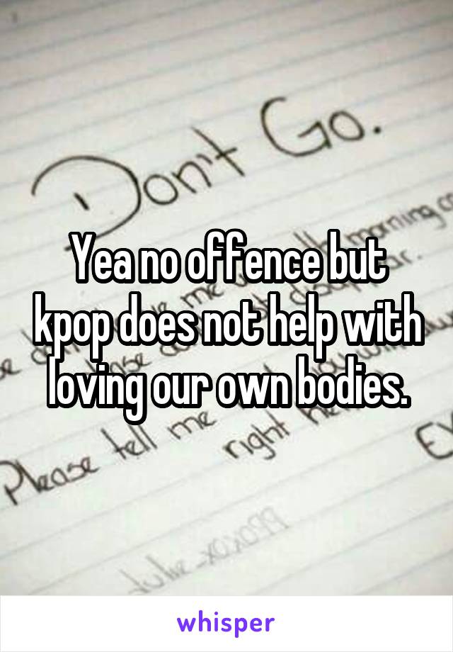 Yea no offence but kpop does not help with loving our own bodies.