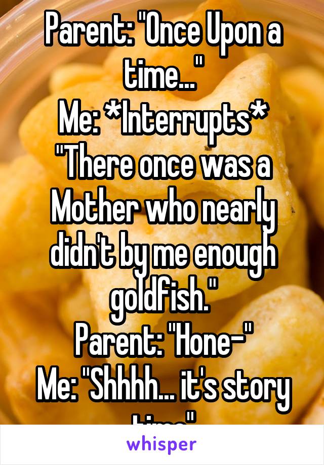 Parent: "Once Upon a time..."
Me: *Interrupts* "There once was a Mother who nearly didn't by me enough goldfish."
Parent: "Hone-"
Me: "Shhhh... it's story time"