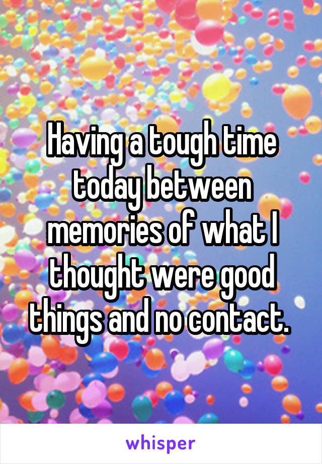 Having a tough time today between memories of what I thought were good things and no contact. 